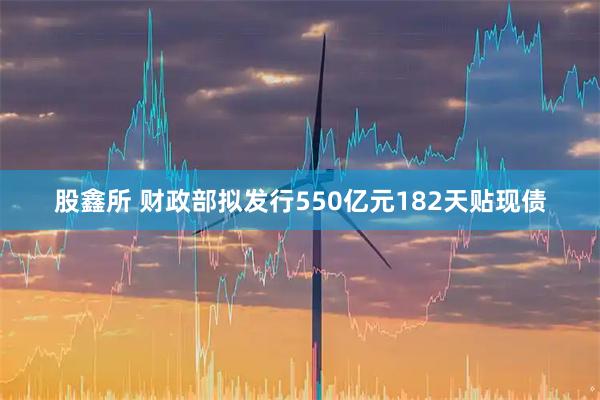 股鑫所 财政部拟发行550亿元182天贴现债