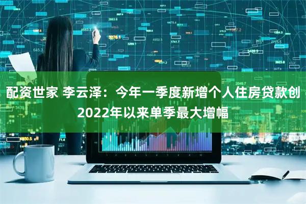 配资世家 李云泽：今年一季度新增个人住房贷款创2022年以来单季最大增幅