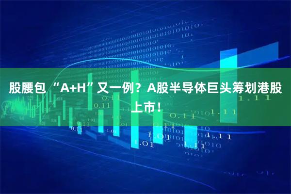 股腰包 “A+H”又一例？A股半导体巨头筹划港股上市！
