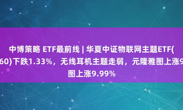 中博策略 ETF最前线 | 华夏中证物联网主题ETF(516260)下跌1.33%，无线耳机主题走弱，元隆雅图上涨9.99%
