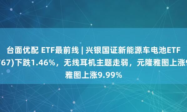 台面优配 ETF最前线 | 兴银国证新能源车电池ETF(159767)下跌1.46%，无线耳机主题走弱，元隆雅图上涨9.99%