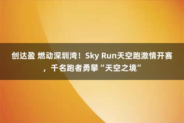 创达盈 燃动深圳湾！Sky Run天空跑激情开赛，千名跑者勇攀“天空之境”