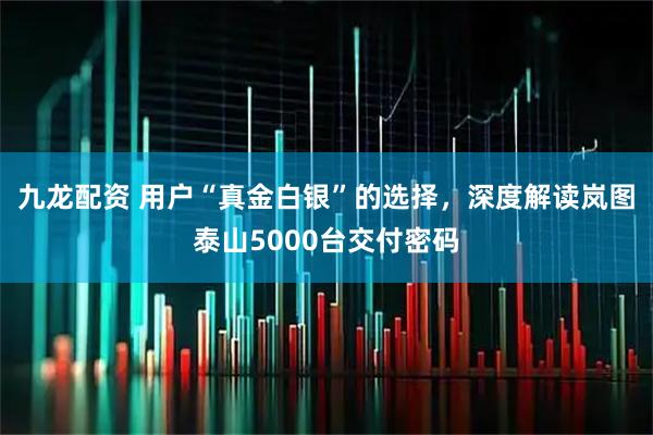 九龙配资 用户“真金白银”的选择，深度解读岚图泰山5000台交付密码