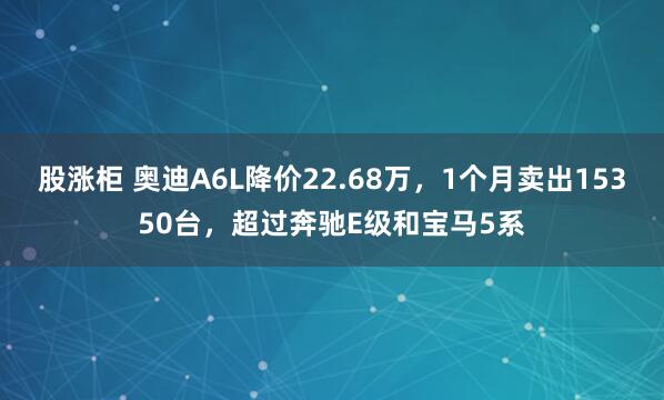 股涨柜 奥迪A6L降价22.68万，1个月卖出15350台，超过奔驰E级和宝马5系