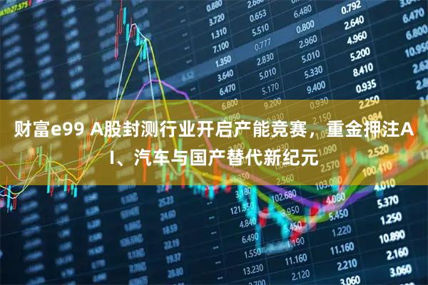 财富e99 A股封测行业开启产能竞赛，重金押注AI、汽车与国产替代新纪元