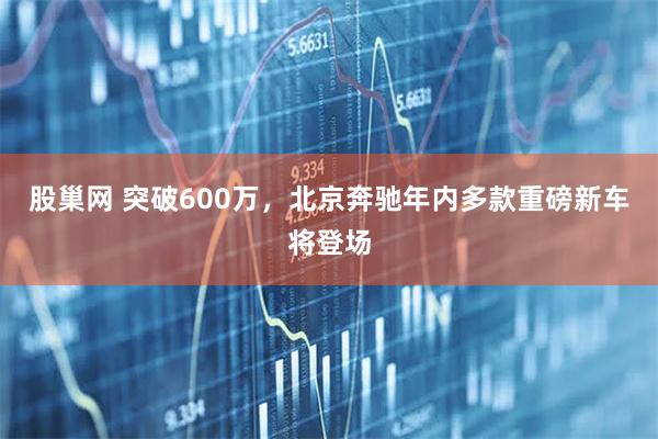 股巢网 突破600万，北京奔驰年内多款重磅新车将登场