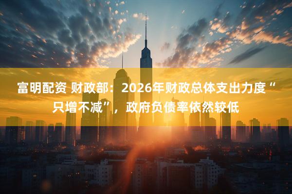 富明配资 财政部：2026年财政总体支出力度“只增不减”，政府负债率依然较低