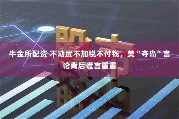 牛金所配资 不动武不加税不付钱，美“夺岛”言论背后谎言重重