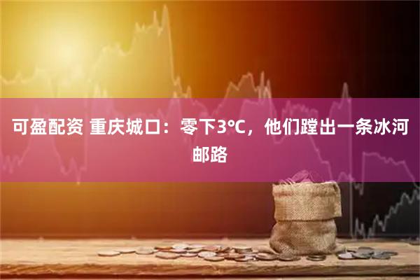 可盈配资 重庆城口：零下3℃，他们蹚出一条冰河邮路