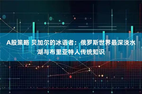 A股策略 贝加尔的冰语者：俄罗斯世界最深淡水湖与布里亚特人传统知识