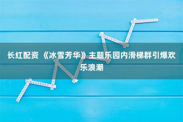 长红配资 《冰雪芳华》主题乐园内滑梯群引爆欢乐浪潮