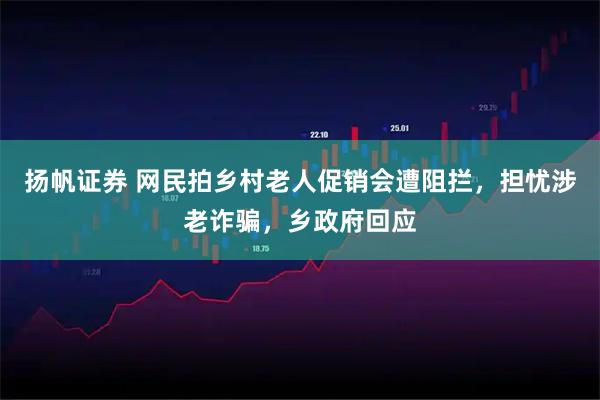 扬帆证券 网民拍乡村老人促销会遭阻拦，担忧涉老诈骗，乡政府回应
