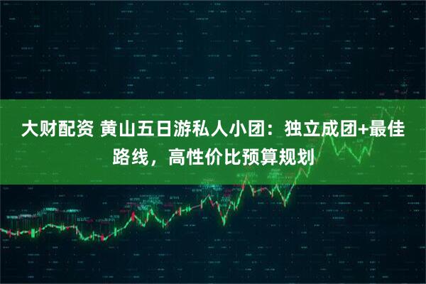 大财配资 黄山五日游私人小团：独立成团+最佳路线，高性价比预算规划
