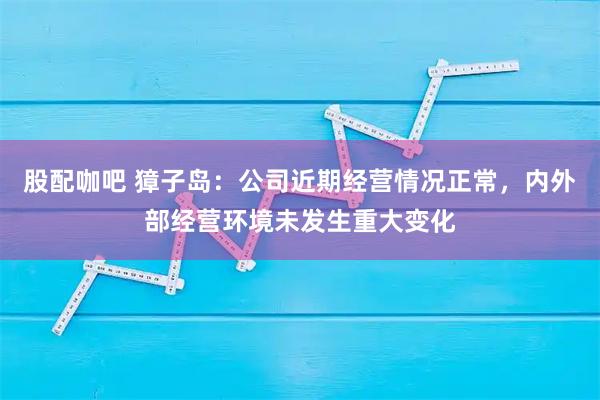 股配咖吧 獐子岛:公司近期经营情况正常,内外部经营环境未发生重大变化