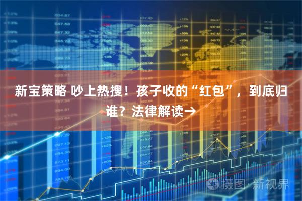 新宝策略 吵上热搜！孩子收的“红包”，到底归谁？法律解读→