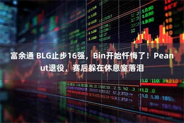 富余通 BLG止步16强，Bin开始忏悔了！Peanut退役，赛后躲在休息室落泪
