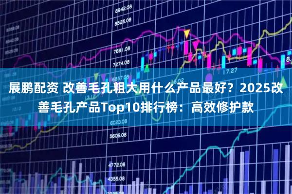 展鹏配资 改善毛孔粗大用什么产品最好？2025改善毛孔产品Top10排行榜：高效修护款