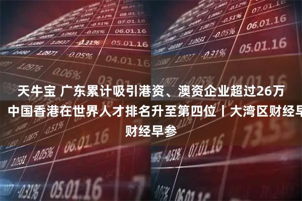 天牛宝 广东累计吸引港资、澳资企业超过26万家；中国香港在世界人才排名升至第四位丨大湾区财经早参