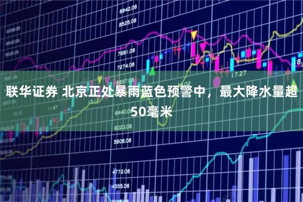 联华证券 北京正处暴雨蓝色预警中，最大降水量超50毫米