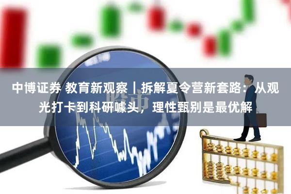 中博证券 教育新观察｜拆解夏令营新套路：从观光打卡到科研噱头，理性甄别是最优解